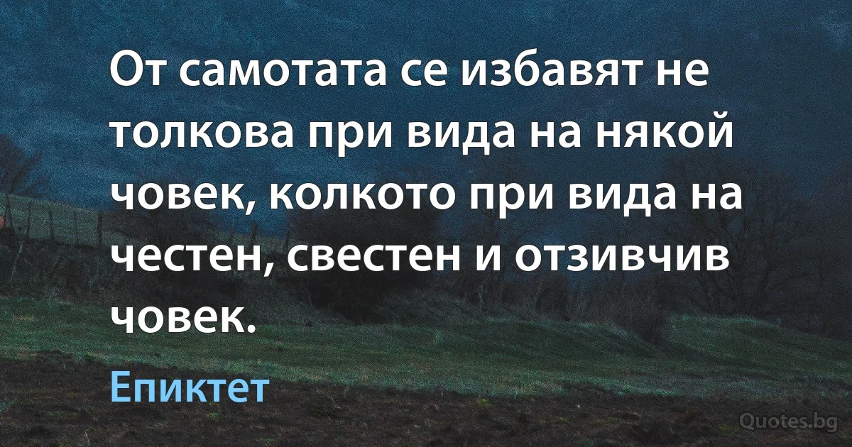 От самотата се избавят не толкова при вида на някой човек, колкото при вида на честен, свестен и отзивчив човек. (Епиктет)