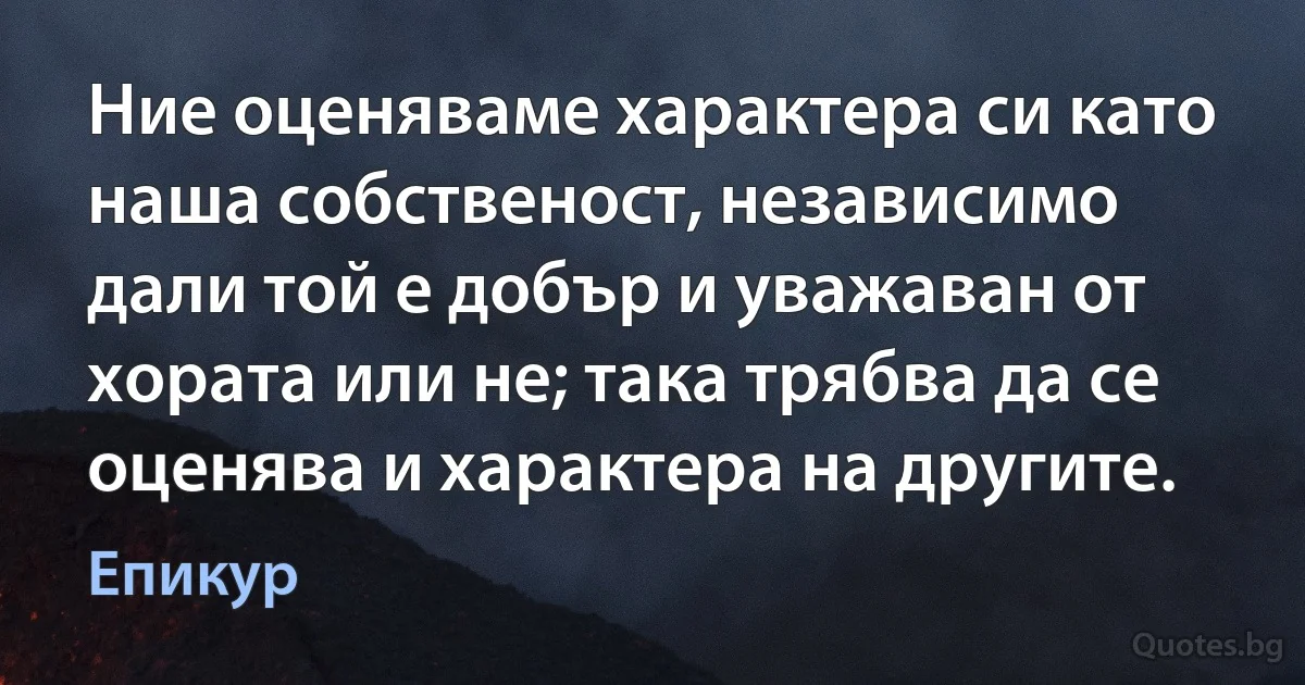 Ние оценяваме характера си като наша собственост, независимо дали той е добър и уважаван от хората или не; така трябва да се оценява и характера на другите. (Епикур)