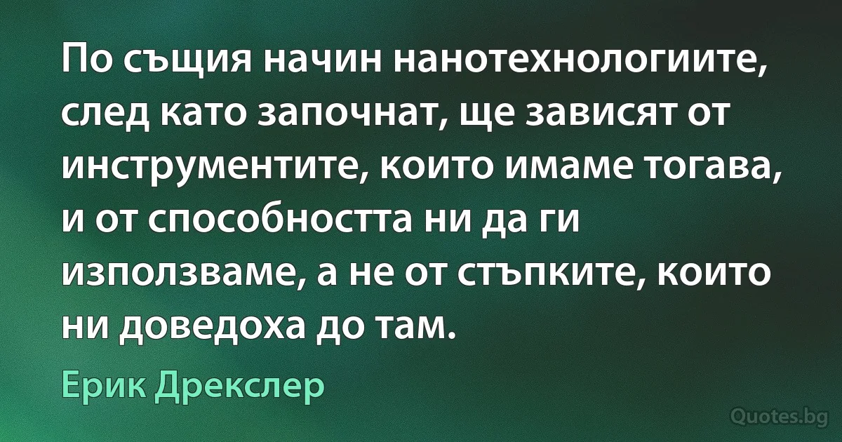 По същия начин нанотехнологиите, след като започнат, ще зависят от инструментите, които имаме тогава, и от способността ни да ги използваме, а не от стъпките, които ни доведоха до там. (Ерик Дрекслер)