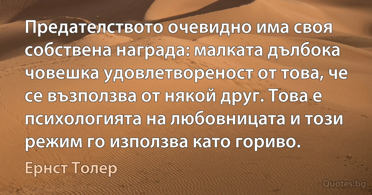 Предателството очевидно има своя собствена награда: малката дълбока човешка удовлетвореност от това, че се възползва от някой друг. Това е психологията на любовницата и този режим го използва като гориво. (Ернст Толер)