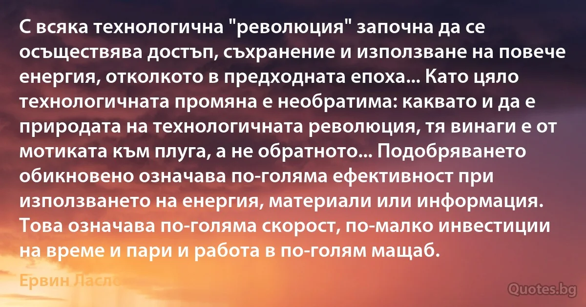 С всяка технологична "революция" започна да се осъществява достъп, съхранение и използване на повече енергия, отколкото в предходната епоха... Като цяло технологичната промяна е необратима: каквато и да е природата на технологичната революция, тя винаги е от мотиката към плуга, а не обратното... Подобряването обикновено означава по-голяма ефективност при използването на енергия, материали или информация. Това означава по-голяма скорост, по-малко инвестиции на време и пари и работа в по-голям мащаб. (Ервин Ласло)