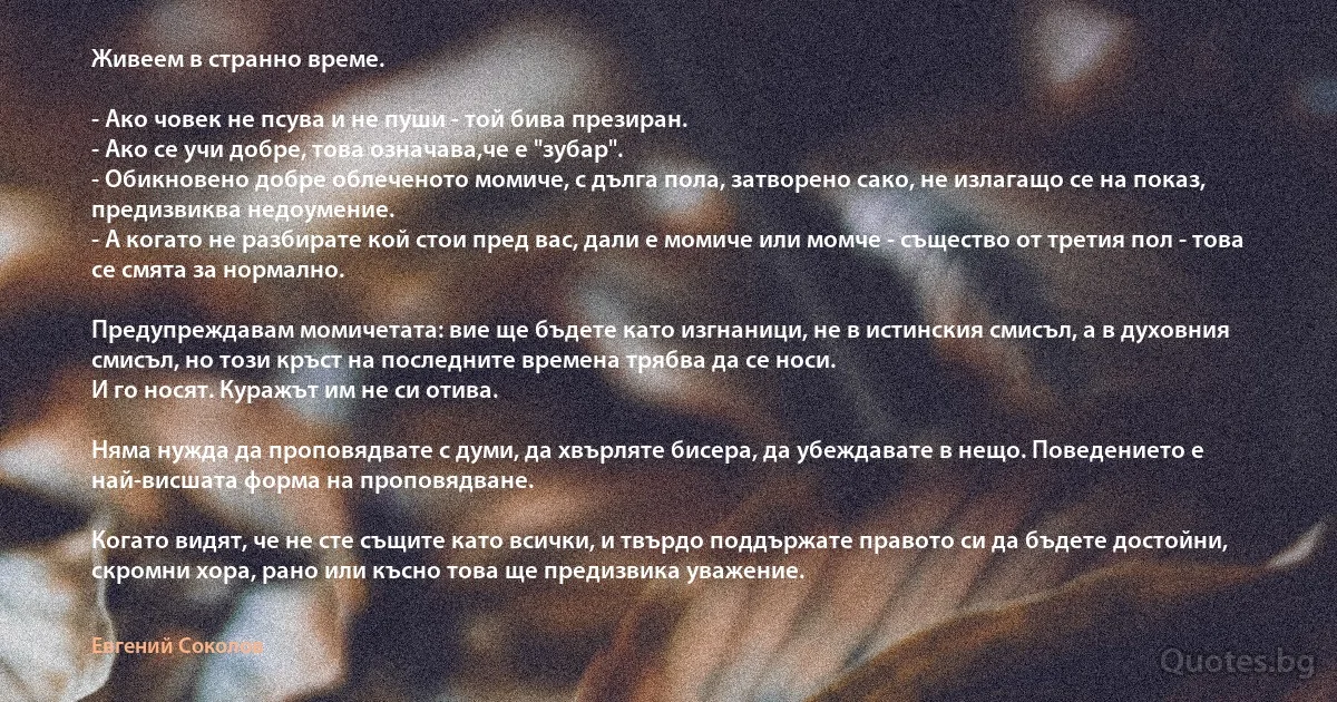 Живеем в странно време.

- Ако човек не псува и не пуши - той бива презиран.
- Ако се учи добре, това означава,че е "зубар".
- Обикновено добре облеченото момиче, с дълга пола, затворено сако, не излагащо се на показ, предизвиква недоумение.
- А когато не разбирате кой стои пред вас, дали е момиче или момче - същество от третия пол - това се смята за нормално.

Предупреждавам момичетата: вие ще бъдете като изгнаници, не в истинския смисъл, а в духовния смисъл, но този кръст на последните времена трябва да се носи.
И го носят. Куражът им не си отива.

Няма нужда да проповядвате с думи, да хвърляте бисера, да убеждавате в нещо. Поведението е най-висшата форма на проповядване.

Когато видят, че не сте същите като всички, и твърдо поддържате правото си да бъдете достойни, скромни хора, рано или късно това ще предизвика уважение. (Евгений Соколов)