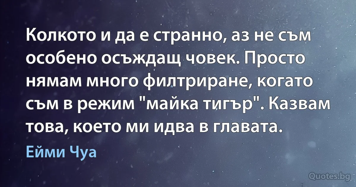 Колкото и да е странно, аз не съм особено осъждащ човек. Просто нямам много филтриране, когато съм в режим "майка тигър". Казвам това, което ми идва в главата. (Ейми Чуа)