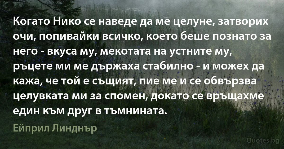 Когато Нико се наведе да ме целуне, затворих очи, попивайки всичко, което беше познато за него - вкуса му, мекотата на устните му, ръцете ми ме държаха стабилно - и можех да кажа, че той е същият, пие ме и се обвързва целувката ми за спомен, докато се връщахме един към друг в тъмнината. (Ейприл Линднър)