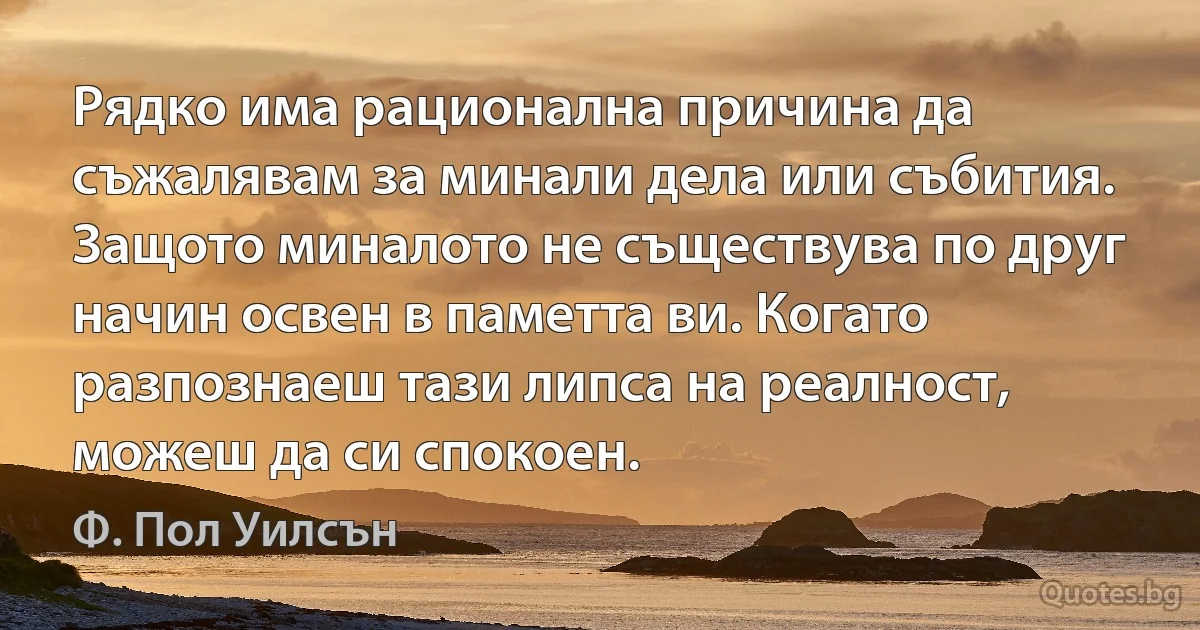 Рядко има рационална причина да съжалявам за минали дела или събития. Защото миналото не съществува по друг начин освен в паметта ви. Когато разпознаеш тази липса на реалност, можеш да си спокоен. (Ф. Пол Уилсън)