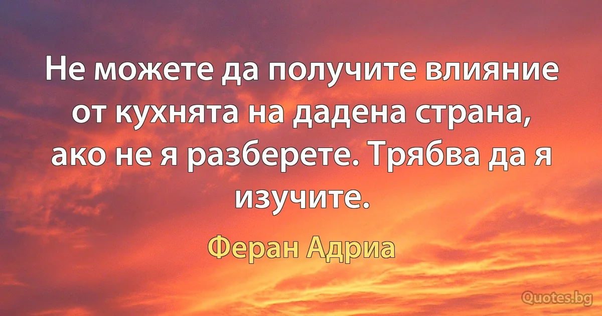 Не можете да получите влияние от кухнята на дадена страна, ако не я разберете. Трябва да я изучите. (Феран Адриа)