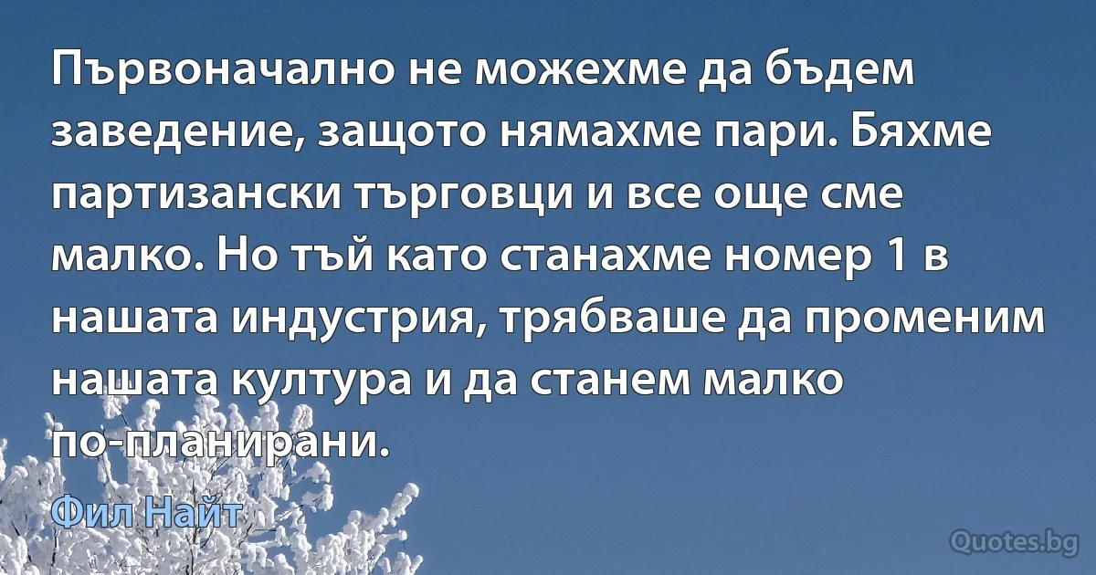 Първоначално не можехме да бъдем заведение, защото нямахме пари. Бяхме партизански търговци и все още сме малко. Но тъй като станахме номер 1 в нашата индустрия, трябваше да променим нашата култура и да станем малко по-планирани. (Фил Найт)