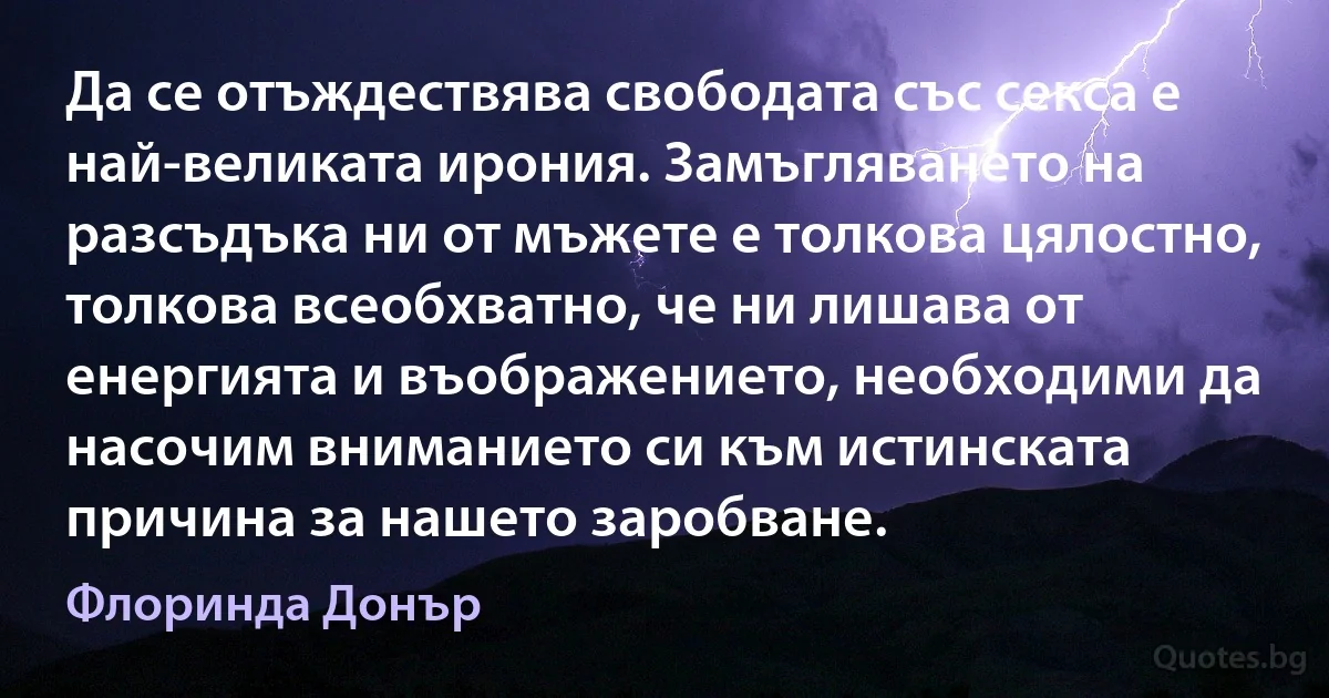 Да се отъждествява свободата със секса е най-великата ирония. Замъгляването на разсъдъка ни от мъжете е толкова цялостно, толкова всеобхватно, че ни лишава от енергията и въображението, необходими да насочим вниманието си към истинската причина за нашето заробване. (Флоринда Донър)