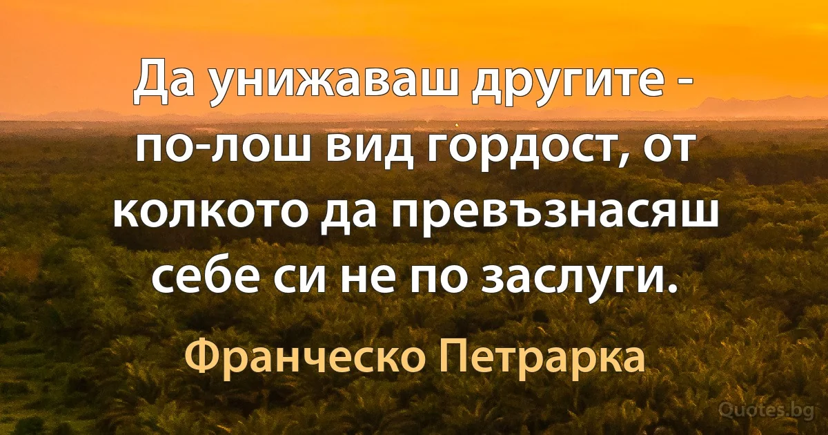 Да унижаваш другите - по-лош вид гордост, от колкото да превъзнасяш себе си не по заслуги. (Франческо Петрарка)