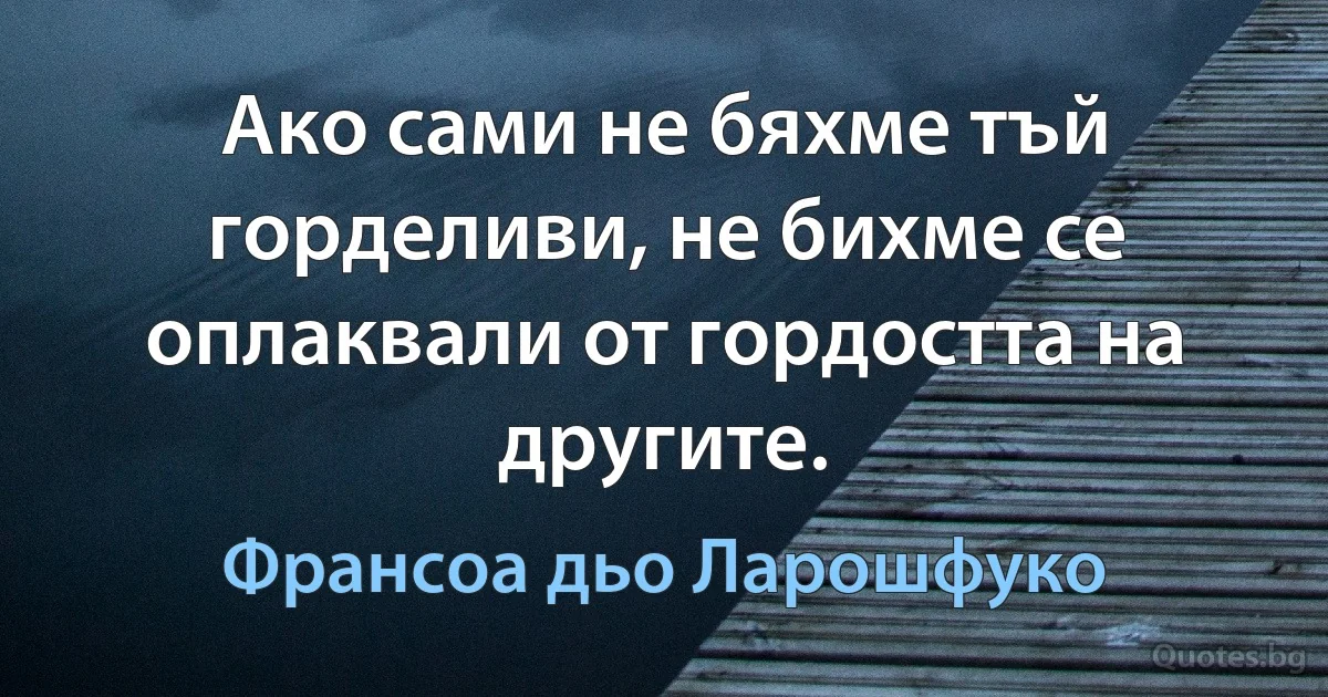 Ако сами не бяхме тъй горделиви, не бихме се оплаквали от гордостта на другите. (Франсоа дьо Ларошфуко)