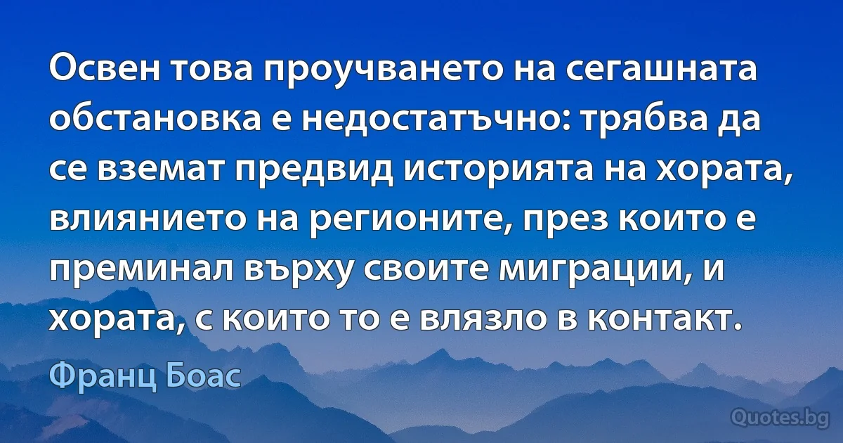 Освен това проучването на сегашната обстановка е недостатъчно: трябва да се вземат предвид историята на хората, влиянието на регионите, през които е преминал върху своите миграции, и хората, с които то е влязло в контакт. (Франц Боас)