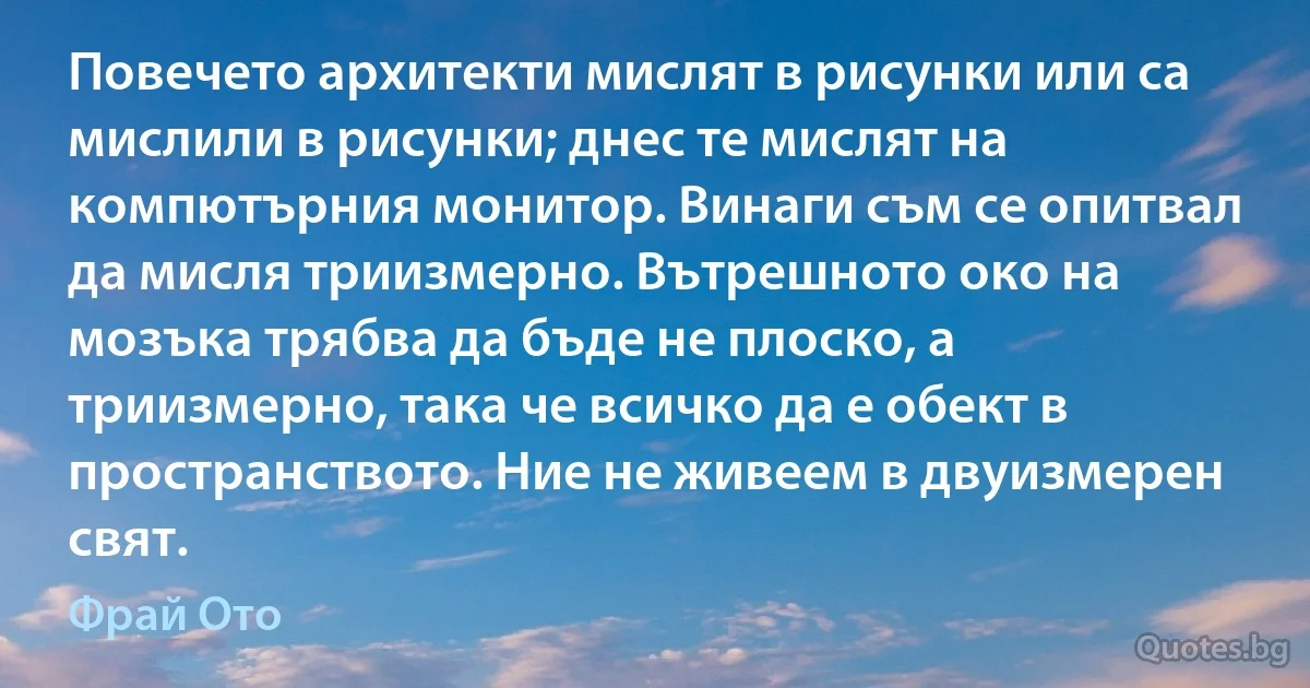 Повечето архитекти мислят в рисунки или са мислили в рисунки; днес те мислят на компютърния монитор. Винаги съм се опитвал да мисля триизмерно. Вътрешното око на мозъка трябва да бъде не плоско, а триизмерно, така че всичко да е обект в пространството. Ние не живеем в двуизмерен свят. (Фрай Ото)