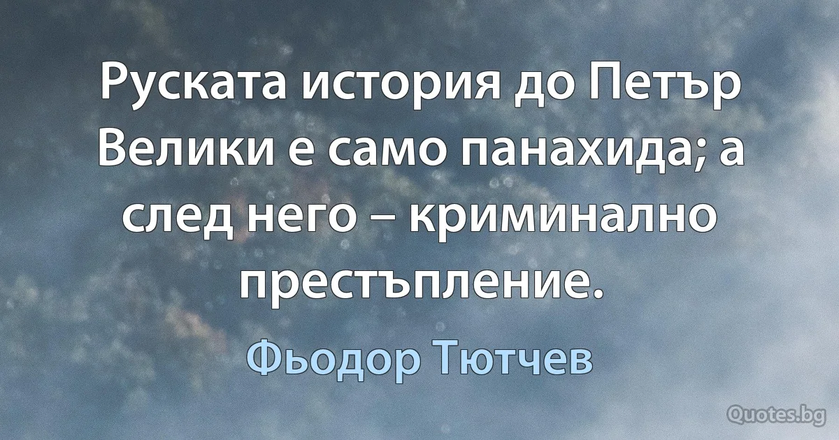 Руската история до Петър Велики е само панахида; а след него – криминално престъпление. (Фьодор Тютчев)