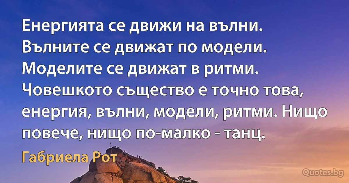 Енергията се движи на вълни. Вълните се движат по модели. Моделите се движат в ритми. Човешкото същество е точно това, енергия, вълни, модели, ритми. Нищо повече, нищо по-малко - танц. (Габриела Рот)