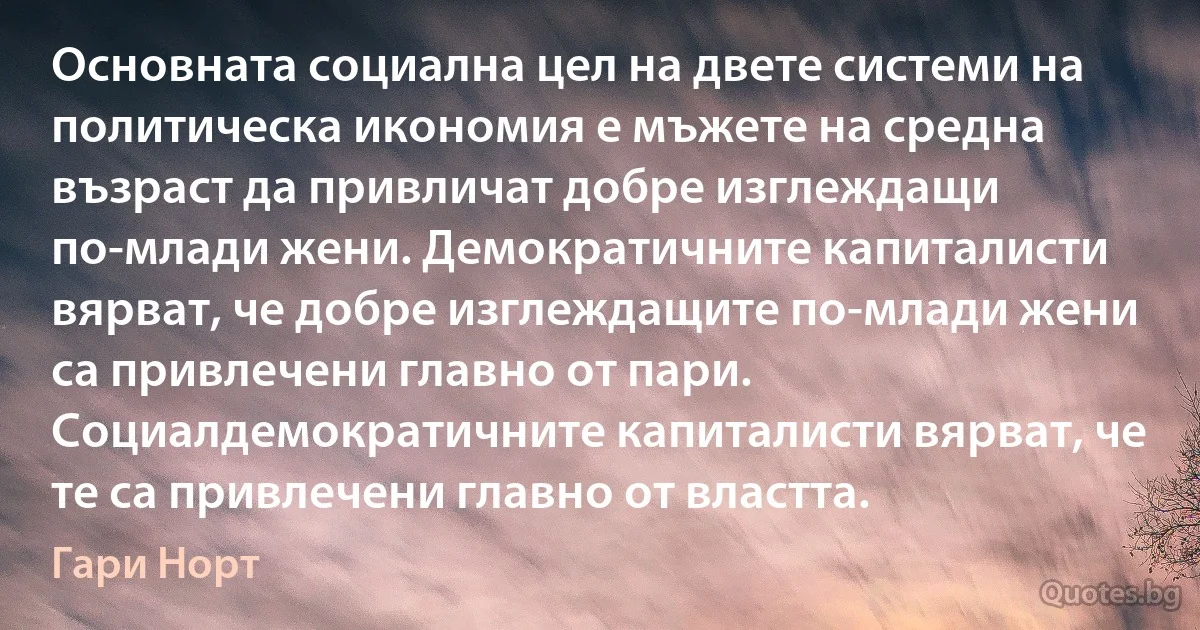 Основната социална цел на двете системи на политическа икономия е мъжете на средна възраст да привличат добре изглеждащи по-млади жени. Демократичните капиталисти вярват, че добре изглеждащите по-млади жени са привлечени главно от пари. Социалдемократичните капиталисти вярват, че те са привлечени главно от властта. (Гари Норт)