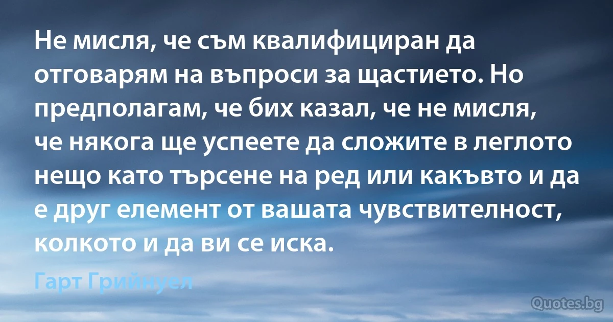 Не мисля, че съм квалифициран да отговарям на въпроси за щастието. Но предполагам, че бих казал, че не мисля, че някога ще успеете да сложите в леглото нещо като търсене на ред или какъвто и да е друг елемент от вашата чувствителност, колкото и да ви се иска. (Гарт Грийнуел)