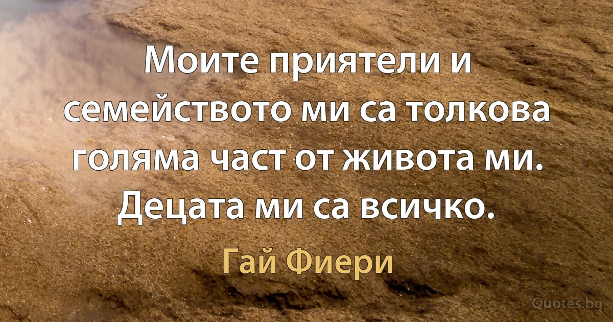 Моите приятели и семейството ми са толкова голяма част от живота ми. Децата ми са всичко. (Гай Фиери)