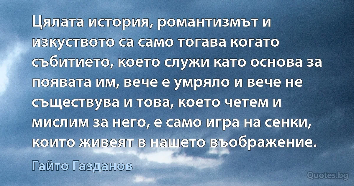 Цялата история, романтизмът и изкуството са само тогава когато събитието, което служи като основа за появата им, вече е умряло и вече не съществува и това, което четем и мислим за него, е само игра на сенки, които живеят в нашето въображение. (Гайто Газданов)