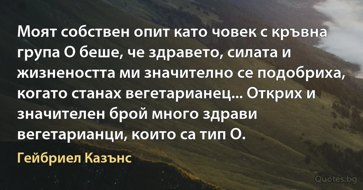 Моят собствен опит като човек с кръвна група О беше, че здравето, силата и жизнеността ми значително се подобриха, когато станах вегетарианец... Открих и значителен брой много здрави вегетарианци, които са тип О. (Гейбриел Казънс)