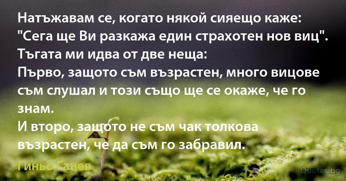 Натъжавам се, когато някой сияещо каже: "Сега ще Ви разкажа един страхотен нов виц".
Тъгата ми идва от две неща:
Първо, защото съм възрастен, много вицове съм слушал и този също ще се окаже, че го знам.
И второ, защото не съм чак толкова възрастен, че да съм го забравил. (Гиньо Ганев)