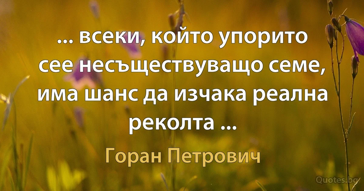 ... всеки, който упорито сее несъществуващо семе, има шанс да изчака реална реколта ... (Горан Петрович)