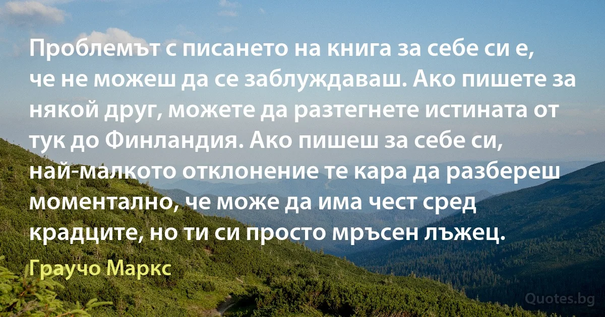 Проблемът с писането на книга за себе си е, че не можеш да се заблуждаваш. Ако пишете за някой друг, можете да разтегнете истината от тук до Финландия. Ако пишеш за себе си, най-малкото отклонение те кара да разбереш моментално, че може да има чест сред крадците, но ти си просто мръсен лъжец. (Граучо Маркс)