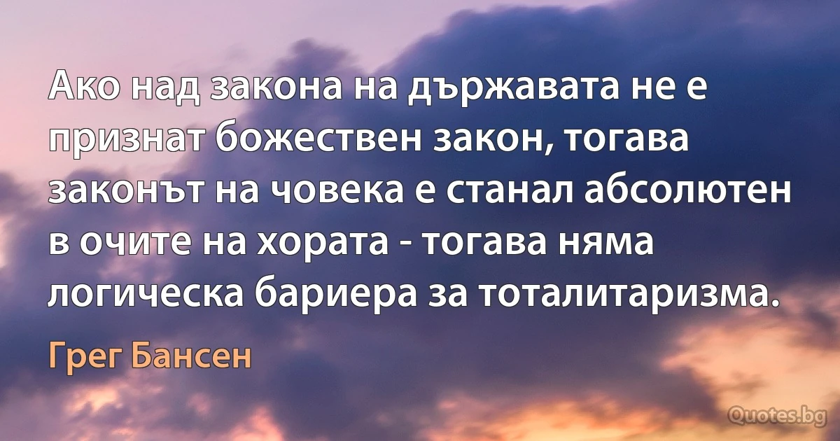 Ако над закона на държавата не е признат божествен закон, тогава законът на човека е станал абсолютен в очите на хората - тогава няма логическа бариера за тоталитаризма. (Грег Бансен)