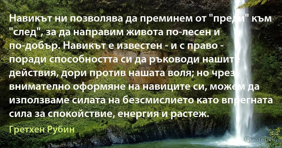 Навикът ни позволява да преминем от "преди" към "след", за да направим живота по-лесен и по-добър. Навикът е известен - и с право - поради способността си да ръководи нашите действия, дори против нашата воля; но чрез внимателно оформяне на навиците си, можем да използваме силата на безсмислието като впрегната сила за спокойствие, енергия и растеж. (Гретхен Рубин)