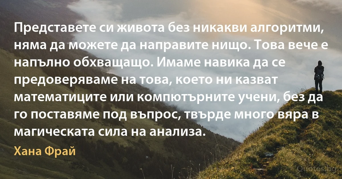 Представете си живота без никакви алгоритми, няма да можете да направите нищо. Това вече е напълно обхващащо. Имаме навика да се предоверяваме на това, което ни казват математиците или компютърните учени, без да го поставяме под въпрос, твърде много вяра в магическата сила на анализа. (Хана Фрай)