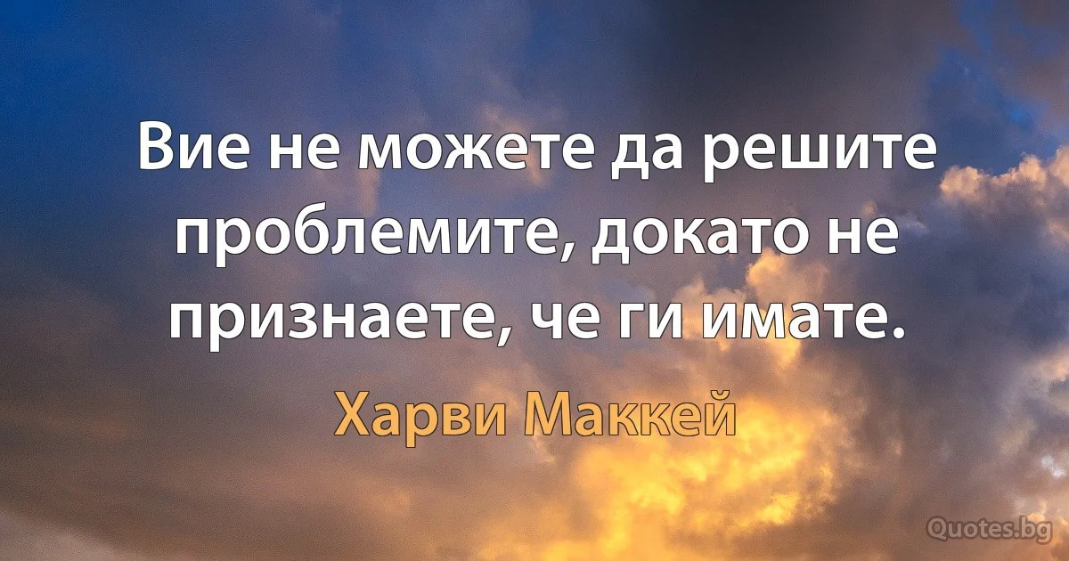 Вие не можете да решите проблемите, докато не признаете, че ги имате. (Харви Маккей)