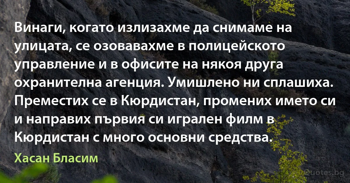 Винаги, когато излизахме да снимаме на улицата, се озовавахме в полицейското управление и в офисите на някоя друга охранителна агенция. Умишлено ни сплашиха. Преместих се в Кюрдистан, промених името си и направих първия си игрален филм в Кюрдистан с много основни средства. (Хасан Бласим)