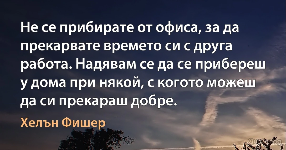 Не се прибирате от офиса, за да прекарвате времето си с друга работа. Надявам се да се прибереш у дома при някой, с когото можеш да си прекараш добре. (Хелън Фишер)