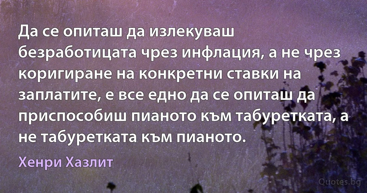 Да се опиташ да излекуваш безработицата чрез инфлация, а не чрез коригиране на конкретни ставки на заплатите, е все едно да се опиташ да приспособиш пианото към табуретката, а не табуретката към пианото. (Хенри Хазлит)