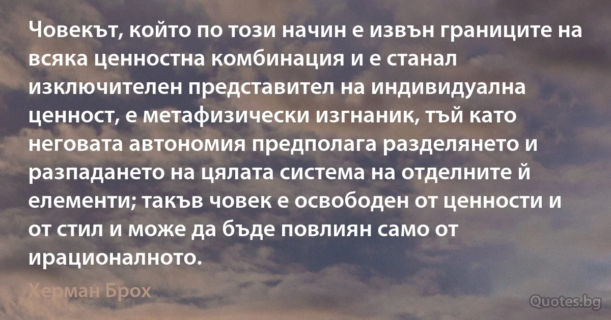 Човекът, който по този начин е извън границите на всяка ценностна комбинация и е станал изключителен представител на индивидуална ценност, е метафизически изгнаник, тъй като неговата автономия предполага разделянето и разпадането на цялата система на отделните й елементи; такъв човек е освободен от ценности и от стил и може да бъде повлиян само от ирационалното. (Херман Брох)