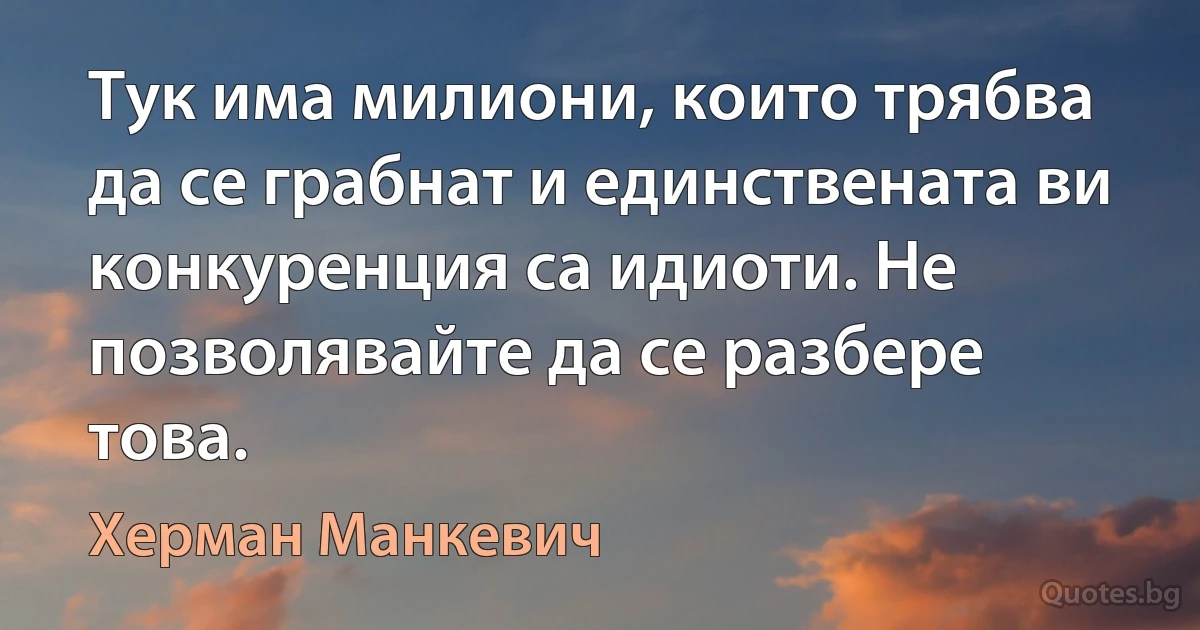 Тук има милиони, които трябва да се грабнат и единствената ви конкуренция са идиоти. Не позволявайте да се разбере това. (Херман Манкевич)