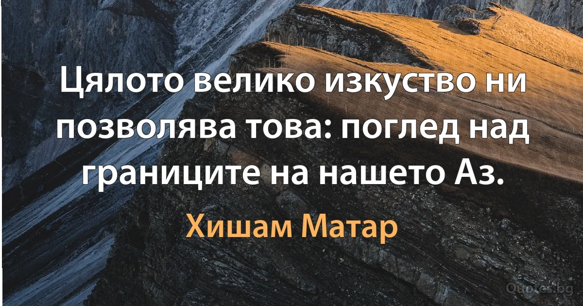 Цялото велико изкуство ни позволява това: поглед над границите на нашето Аз. (Хишам Матар)