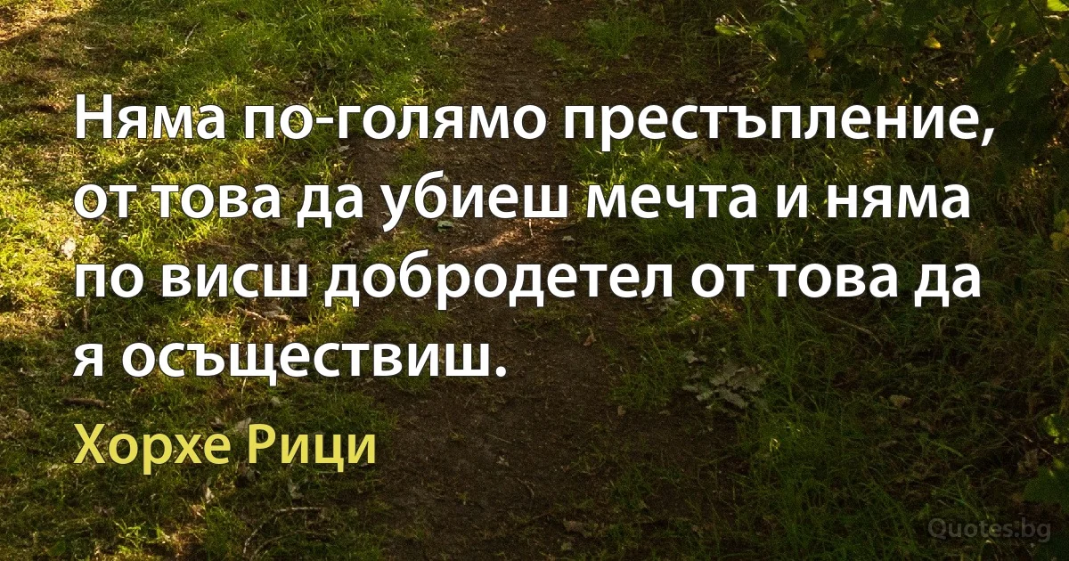 Няма по-голямо престъпление, от това да убиеш мечта и няма по висш добродетел от това да я осъществиш. (Хорхе Рици)