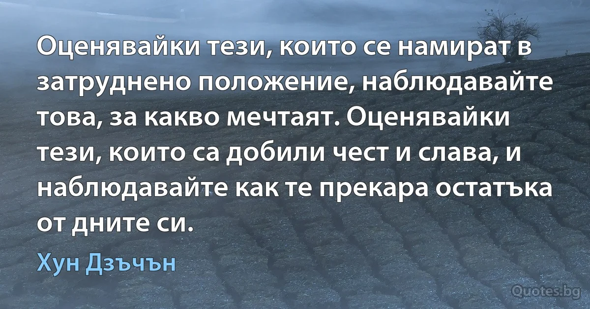 Оценявайки тези, които се намират в затруднено положение, наблюдавайте това, за какво мечтаят. Оценявайки тези, които са добили чест и слава, и наблюдавайте как те прекара остатъка от дните си. (Хун Дзъчън)