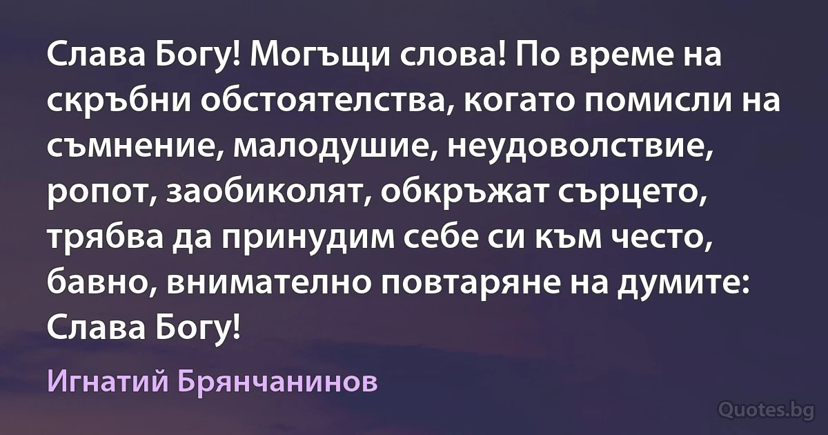 Слава Богу! Могъщи слова! По време на скръбни обстоятелства, когато помисли на съмнение, малодушие, неудоволствие, ропот, заобиколят, обкръжат сърцето, трябва да принудим себе си към често, бавно, внимателно повтаряне на думите: Слава Богу! (Игнатий Брянчанинов)