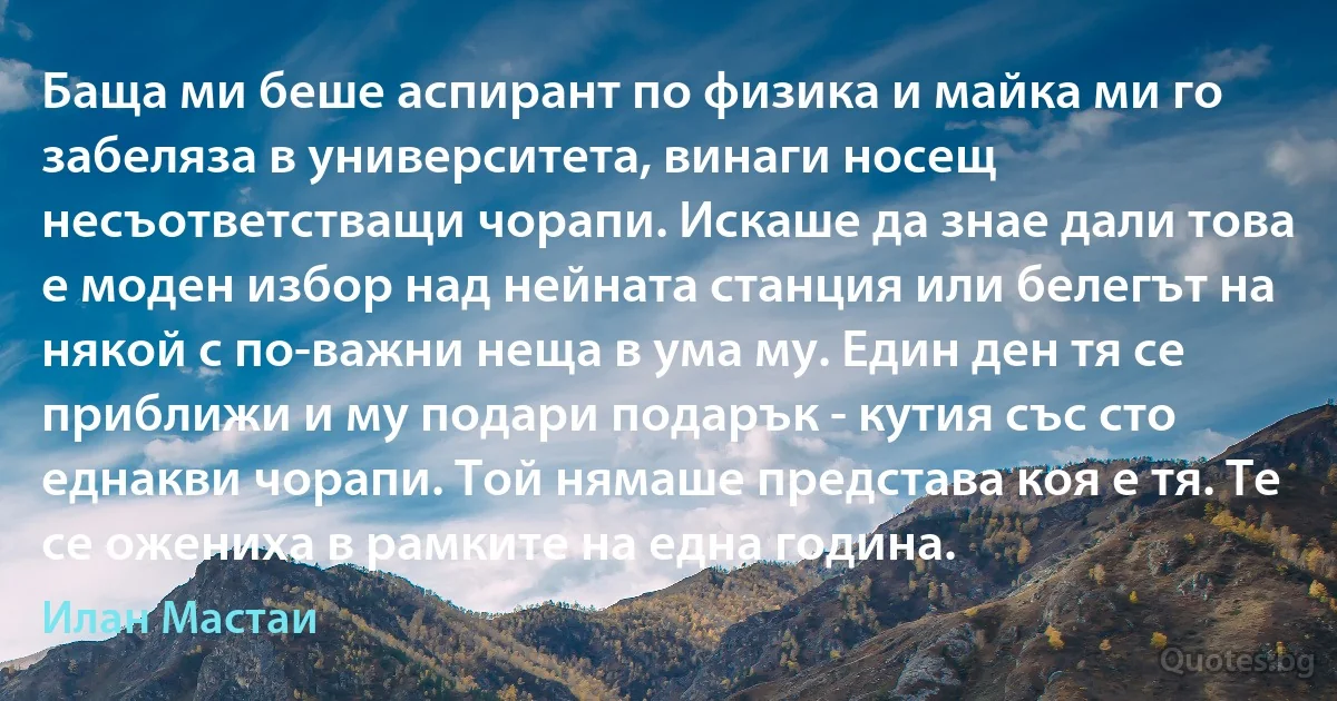 Баща ми беше аспирант по физика и майка ми го забеляза в университета, винаги носещ несъответстващи чорапи. Искаше да знае дали това е моден избор над нейната станция или белегът на някой с по-важни неща в ума му. Един ден тя се приближи и му подари подарък - кутия със сто еднакви чорапи. Той нямаше представа коя е тя. Те се ожениха в рамките на една година. (Илан Мастаи)