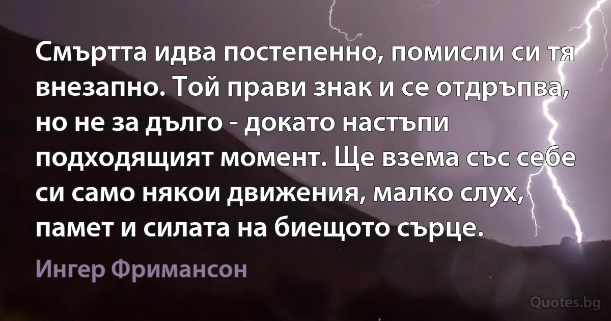 Смъртта идва постепенно, помисли си тя внезапно. Той прави знак и се отдръпва, но не за дълго - докато настъпи подходящият момент. Ще взема със себе си само някои движения, малко слух, памет и силата на биещото сърце. (Ингер Фримансон)