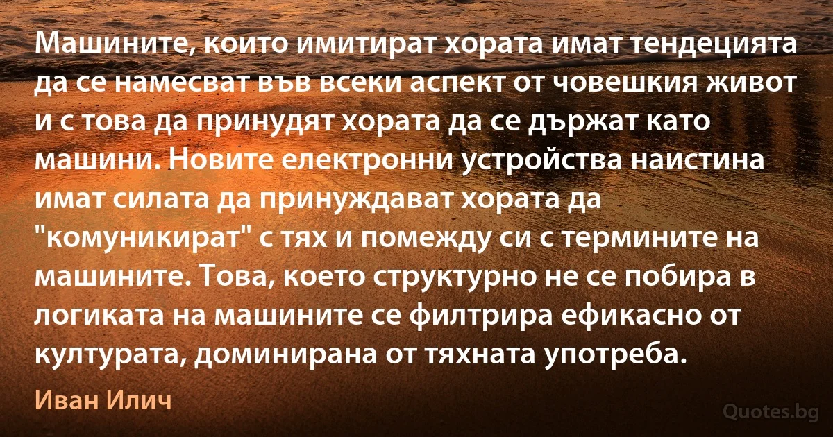 Машините, които имитират хората имат тендецията да се намесват във всеки аспект от човешкия живот и с това да принудят хората да се държат като машини. Новите електронни устройства наистина имат силата да принуждават хората да "комуникират" с тях и помежду си с термините на машините. Това, което структурно не се побира в логиката на машините се филтрира ефикасно от културата, доминирана от тяхната употреба. (Иван Илич)