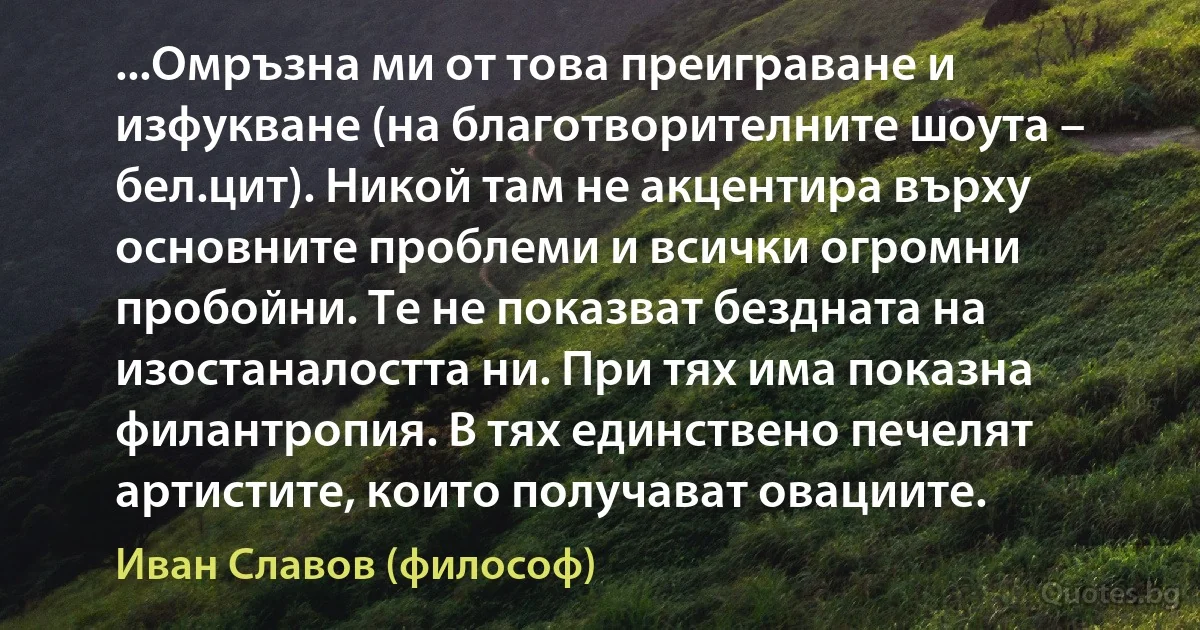 ...Омръзна ми от това преиграване и изфукване (на благотворителните шоута – бел.цит). Никой там не акцентира върху основните проблеми и всички огромни пробойни. Те не показват бездната на изостаналостта ни. При тях има показна филантропия. В тях единствено печелят артистите, които получават овациите. (Иван Славов (философ))