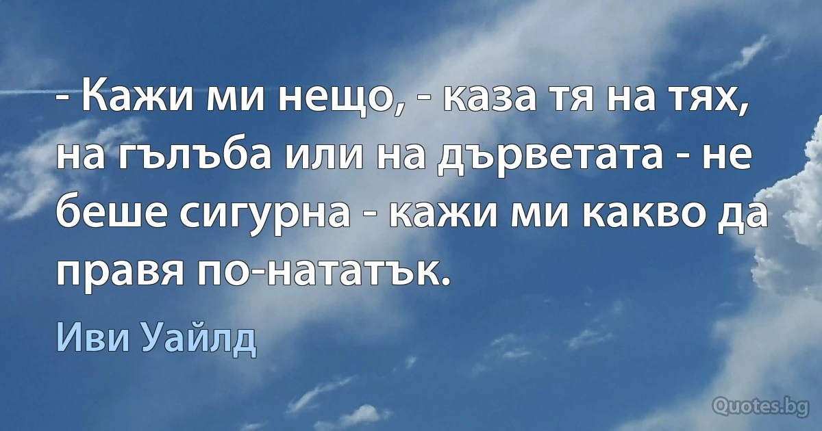 - Кажи ми нещо, - каза тя на тях, на гълъба или на дърветата - не беше сигурна - кажи ми какво да правя по-нататък. (Иви Уайлд)