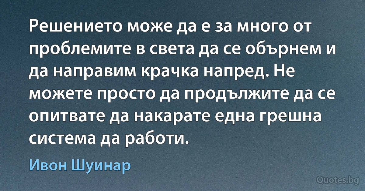 Решението може да е за много от проблемите в света да се обърнем и да направим крачка напред. Не можете просто да продължите да се опитвате да накарате една грешна система да работи. (Ивон Шуинар)