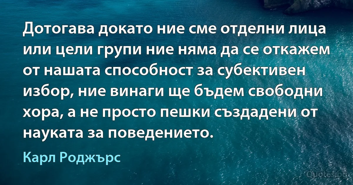 Дотогава докато ние сме отделни лица или цели групи ние няма да се откажем от нашата способност за субективен избор, ние винаги ще бъдем свободни хора, а не просто пешки създадени от науката за поведението. (Карл Роджърс)