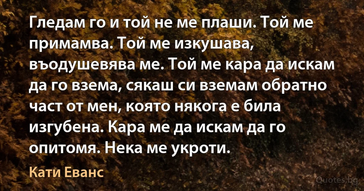 Гледам го и той не ме плаши. Той ме примамва. Той ме изкушава, въодушевява ме. Той ме кара да искам да го взема, сякаш си вземам обратно част от мен, която някога е била изгубена. Кара ме да искам да го опитомя. Нека ме укроти. (Кати Еванс)