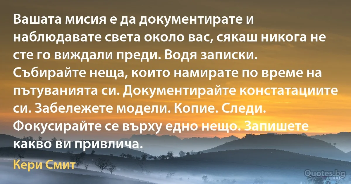 Вашата мисия е да документирате и наблюдавате света около вас, сякаш никога не сте го виждали преди. Водя записки. Събирайте неща, които намирате по време на пътуванията си. Документирайте констатациите си. Забележете модели. Копие. Следи. Фокусирайте се върху едно нещо. Запишете какво ви привлича. (Кери Смит)