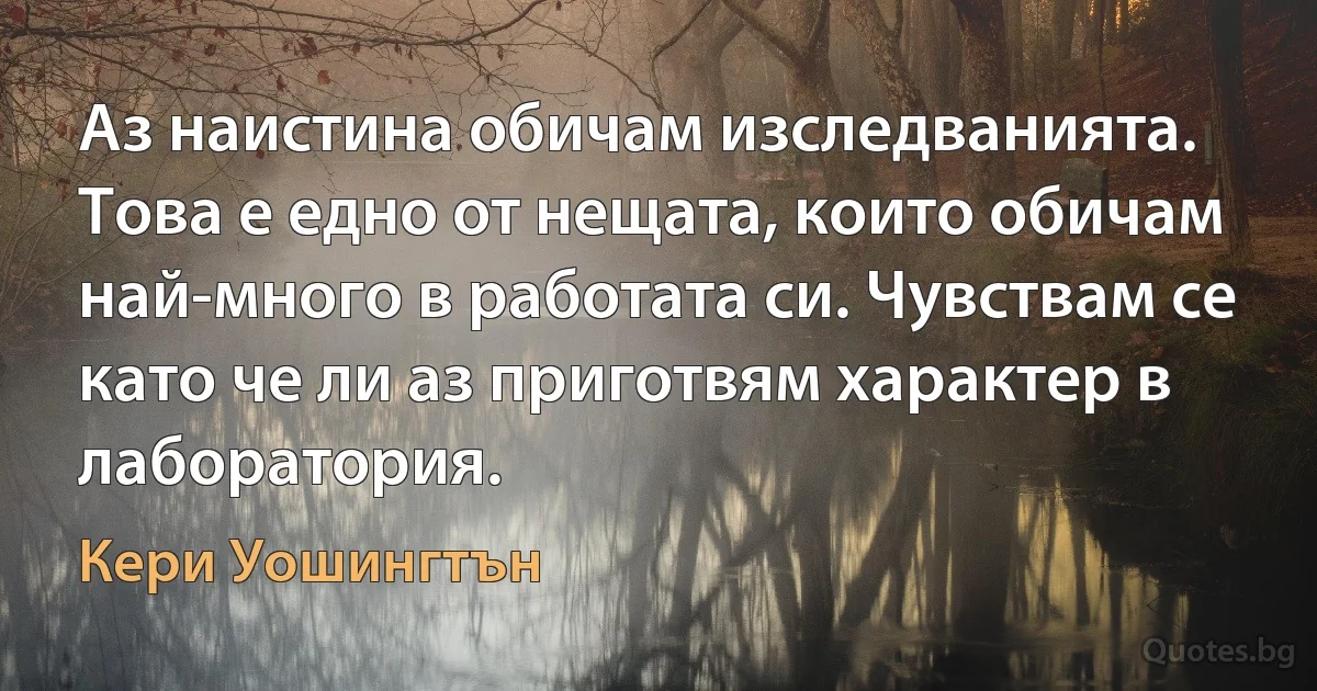 Аз наистина обичам изследванията. Това е едно от нещата, които обичам най-много в работата си. Чувствам се като че ли аз приготвям характер в лаборатория. (Кери Уошингтън)