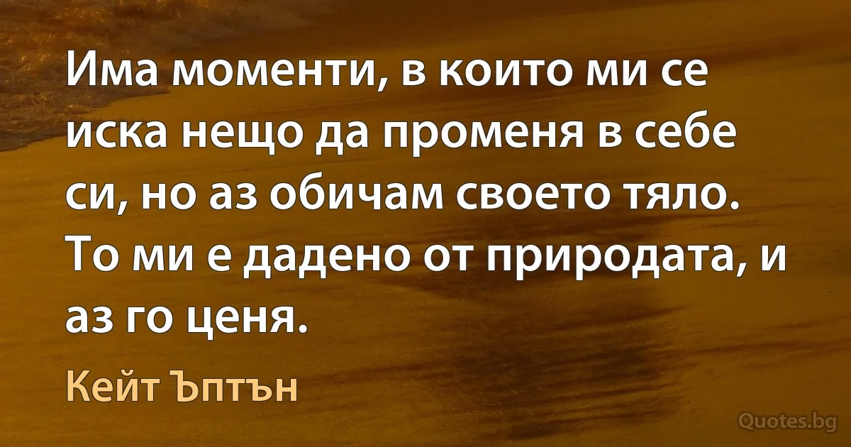 Има моменти, в които ми се иска нещо да променя в себе си, но аз обичам своето тяло. То ми е дадено от природата, и аз го ценя. (Кейт Ъптън)